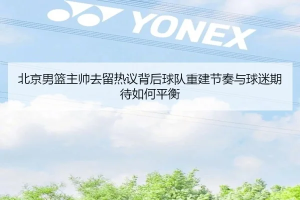 北京男篮主帅去留热议背后球队重建节奏与球迷期待如何平衡