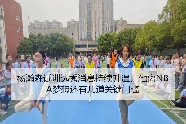杨瀚森试训选秀消息持续升温，他离NBA梦想还有几道关键门槛